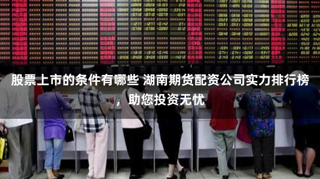 股票上市的条件有哪些 湖南期货配资公司实力排行榜，助您投资无忧