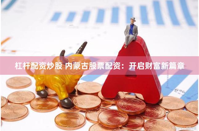 杠杆配资炒股 内蒙古股票配资：开启财富新篇章