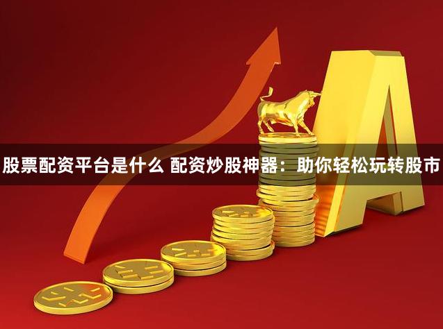股票配资平台是什么 配资炒股神器：助你轻松玩转股市